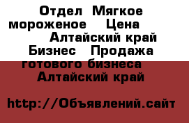 Отдел “Мягкое мороженое“ › Цена ­ 170 000 - Алтайский край Бизнес » Продажа готового бизнеса   . Алтайский край